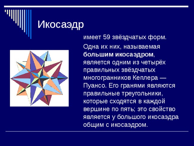  имеет 59 звёздчатых форм.  Одна их них, называемая большим икосаэдром , является одним из четырёх правильных звёздчатых многогранников Кеплера — Пуансо. Его гранями являются правильные треугольники, которые сходятся в каждой вершине по пять; это свойство является у большого икосаэдра общим с икосаэдром. 
