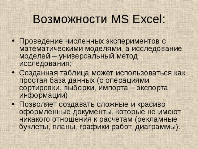 Возможности MS Excel : Проведение численных экспериментов с математическими моделями, а исследование моделей – универсальный метод исследования; Созданная таблица может использоваться как простая база данных (с операциями сортировки, выборки, импорта – экспорта информации); Позволяет создавать сложные и красиво оформленные документы, которые не имеют никакого отношения к расчетам (рекламные буклеты, планы, графики работ, диаграммы). 