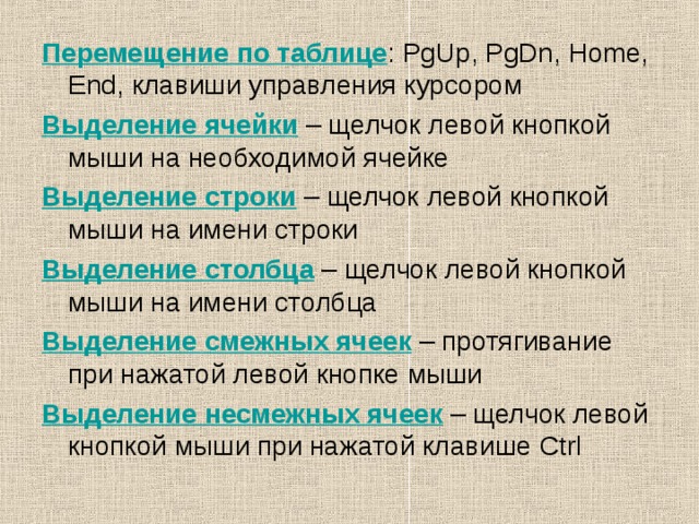 Перемещение по таблице : PgUp, PgDn, Home, End, клавиши управления курсором Выделение ячейки – щелчок левой кнопкой мыши на необходимой ячейке Выделение строки – щелчок левой кнопкой мыши на имени строки Выделение столбца – щелчок левой кнопкой мыши на имени столбца Выделение смежных ячеек – протягивание при нажатой левой кнопке мыши Выделение несмежных ячеек – щелчок левой кнопкой мыши при нажатой клавише Ctrl 