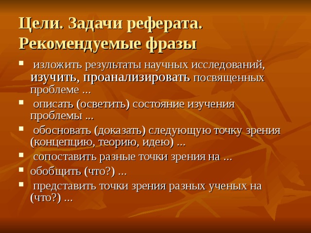 Цели. Задачи реферата.  Рекомендуемые фразы  изложить результаты научных исследований, изучить, проанализировать посвященных проблеме ...  описать (осветить) состояние изучения проблемы ...  обосновать (доказать) следующую точку зрения (концепцию, теорию, идею) ...  сопоставить разные точки зрения на ... обобщить (что?) ...  представить точки зрения разных ученых на (что?) ... 