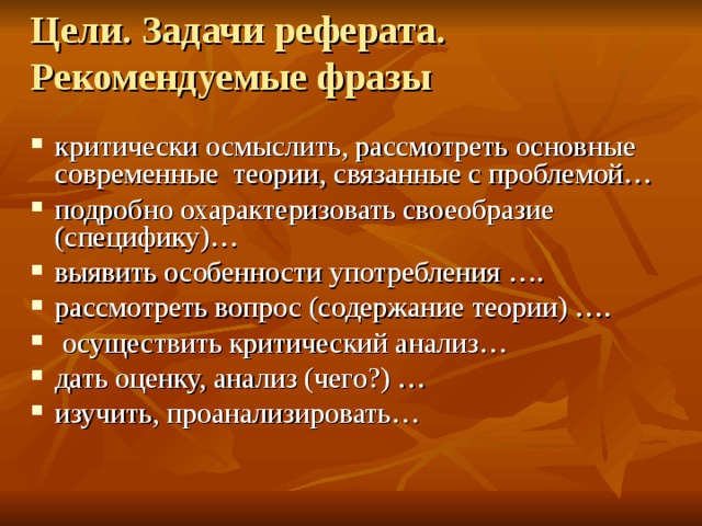 Цели. Задачи реферата. Рекомендуемые фразы критически осмыслить, рассмотреть основные современные теории, связанные с проблемой… подробно охарактеризовать своеобразие (специфику)… выявить особенности употребления …. рассмотреть вопрос (содержание теории) ….  осуществить критический анализ… дать оценку, анализ (чего?) … изучить, проанализировать…  