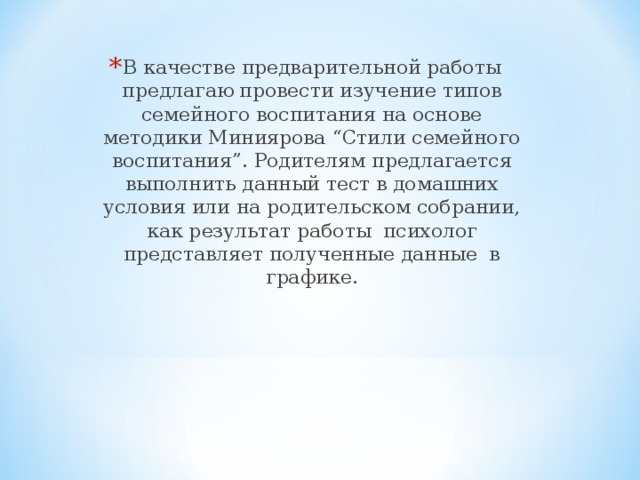 В качестве предварительной работы предлагаю провести изучение типов семейного воспитания на основе методики Миниярова “Стили семейного воспитания”. Родителям предлагается выполнить данный тест в домашних условия или на родительском собрании, как результат работы психолог представляет полученные данные в графике.  