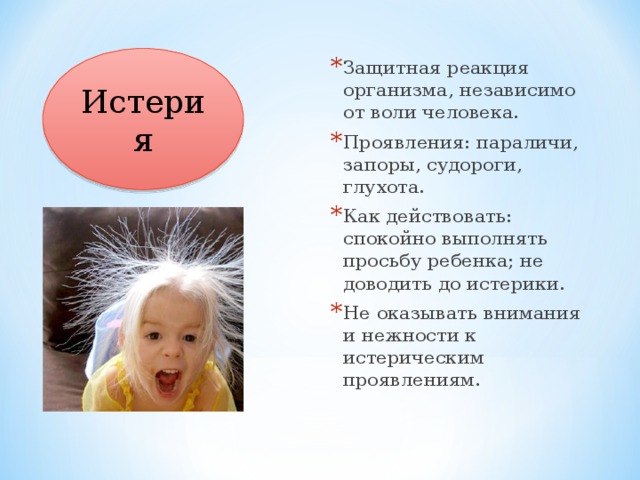 Истерия Защитная реакция организма, независимо от воли человека. Проявления: параличи, запоры, судороги, глухота. Как действовать: спокойно выполнять просьбу ребенка; не доводить до истерики. Не оказывать внимания и нежности к истерическим проявлениям. 