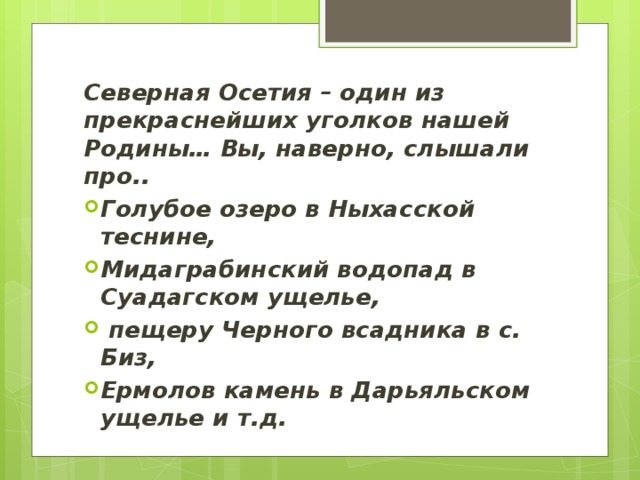 Северная Осетия – один из прекраснейших уголков нашей Родины… Вы, наверно, слышали про.. Голубое озеро в Ныхасской теснине, Мидаграбинский водопад в Суадагском ущелье,  пещеру Черного всадника в с. Биз, Ермолов камень в Дарьяльском ущелье и т.д. 