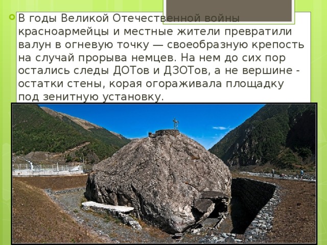 В годы Великой Отечественной войны красноармейцы и местные жители превратили валун в огневую точку — своеобразную крепость на случай прорыва немцев. На нем до сих пор остались следы ДОТов и ДЗОТов, а не вершине - остатки стены, корая огораживала площадку под зенитную установку. 