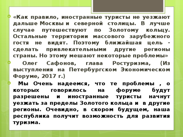 «Как правило, иностранные туристы не уезжают дальше Москвы и северной столицы. В лучше случае путешествуют по Золотому кольцу. Остальные территории массового зарубежного гостя не видят. Поэтому ближайшая цель - сделать привлекательными другие регионы страны. Но этому мешают некоторые проблемы»  Олег Сафонов, глава Ростуризма, (Из выступления на Петербургском Экономическом Форуме, 2017 г.)  Мы Очень надеемся, что те проблемы , о которых говорилось на форуме будут разрешены и иностранные туристы начнут уезжать за пределы Золотого кольца и в другие регионы. Очевидно, в скором будущем, наша республика получит возможность для развития туризма. 