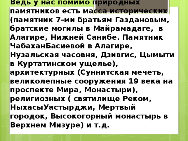 Ведь у нас помимо природных памятников есть масса исторических (памятник 7-ми братьям Газдановым, братские могилы в Майрамадаге, в Алагире, Нижней Санибе. Памятник ЧабаханБасиевой в Алагире, Нузальская часовня, Дзивгис, Цымыти в Куртатинском ущелье), архитектурных (Суннитская мечеть, великолепные сооружения 19 века на проспекте Мира, Монастыри), религиозных ( святилище Реком, НыхасыУастырджи, Мертвый городок, Высокогорный монастырь в Верхнем Мизуре) и т.д. 