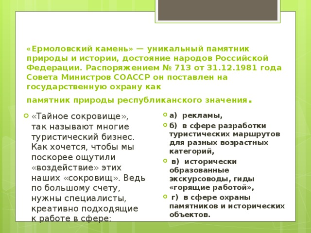 «Ермоловский камень» — уникальный памятник природы и истории, достояние народов Российской Федерации. Распоряжением № 713 от 31.12.1981 года Совета Министров СОАССР он поставлен на государственную охрану как  памятник природы республиканского значения . «Тайное сокровище», так называют многие туристический бизнес. Как хочется, чтобы мы поскорее ощутили «воздействие» этих наших «сокровищ». Ведь по большому счету, нужны специалисты, креативно подходящие к работе в сфере: а) рекламы, б) в сфере разработки туристических маршрутов для разных возрастных категорий,  в) исторически образованные экскурсоводы, гиды «горящие работой»,  г) в сфере охраны памятников и исторических объектов. 