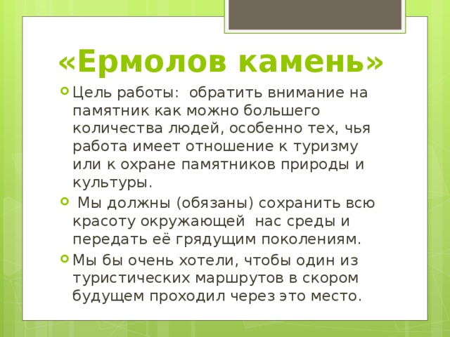 «Ермолов камень» Цель работы: обратить внимание на памятник как можно большего количества людей, особенно тех, чья работа имеет отношение к туризму или к охране памятников природы и культуры.  Мы должны (обязаны) сохранить всю красоту окружающей нас среды и передать её грядущим поколениям. Мы бы очень хотели, чтобы один из туристических маршрутов в скором будущем проходил через это место. 