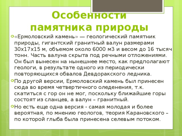 Особенности памятника природы «Ермоловский камень» — геологический памятник природы, гигантский гранитный валун размерами 30x17x15 м, объемом около 6000 м3 и весом до 16 тысяч тонн. Часть валуна скрыта под речными отложениями. Он был вынесен на нынешнее место, как предполагают геологи, в результате одного из периодически повторяющихся обвалов Девдоракского ледника. По другой версии, Ермоловский камень был принесен сюда во время четвертичного оледенения, т.к. скатиться с гор он не мог, поскольку ближайшие горы состоят из сланцев, а валун – гранитный. Но есть еще одна версия - самая молодая и более вероятная, по мнению геологов, теория Карановского – по которой глыба была принесена селевым потоком. 