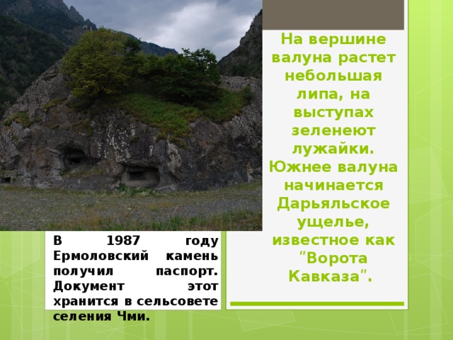 На вершине валуна растет небольшая липа, на выступах зеленеют лужайки. Южнее валуна начинается Дарьяльское ущелье, известное как ʺВорота Кавказаʺ. В 1987 году Ермоловский камень получил паспорт. Документ этот хранится в сельсовете селения Чми. 