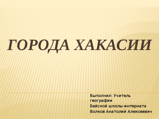 Города Хакасии Выполнил: Учитель географии Бейской школы-интерната Волков Анатолий Алексеевич 