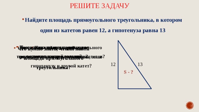 Решите задачу Найдите площадь прямоугольного треугольника, в котором один из катетов равен 12, а гипотенуза равна 13 Достаточно ли нам данных для решения данной задачи? Чему равна площадь данного прямоугольного треугольника? Как найти площадь прямоугольного треугольника, зная длины его катетов? Как найти второй катет прямоугольного треугольника, зная гипотенузу и другой катет? Что нужно знать, чтобы найти площадь прямоугольного треугольника? 13 12 S - ? 