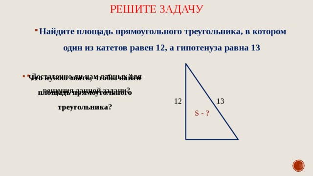 Решите задачу Найдите площадь прямоугольного треугольника, в котором один из катетов равен 12, а гипотенуза равна 13 Достаточно ли нам данных для решения данной задачи? Что нужно знать, чтобы найти площадь прямоугольного треугольника? 13 12 S - ? 