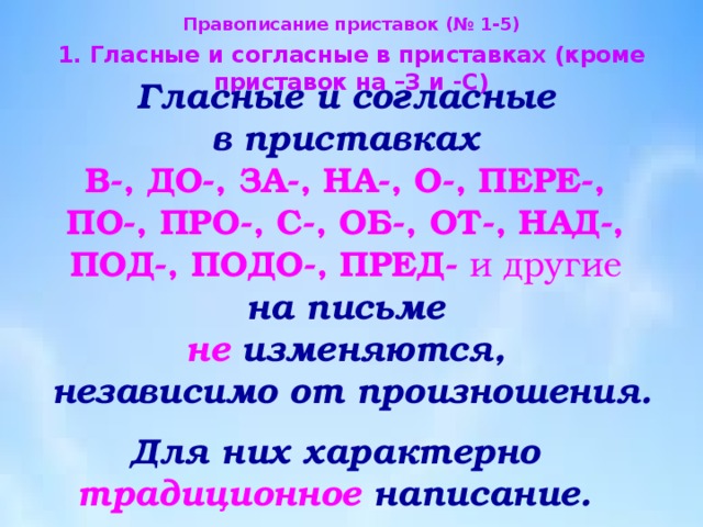 Правописание приставок (№ 1-5) 1. Гласные и согласные в приставках (кроме приставок на –З и -С) Гласные и согласные  в приставках В-, ДО-, ЗА-, НА-, О-, ПЕРЕ-,  ПО-, ПРО-, С-, ОБ-, ОТ-, НАД-,  ПОД-, ПОДО-, ПРЕД- и другие на письме  не  изменяются, независимо от произношения. Для них характерно  традиционное написание. 