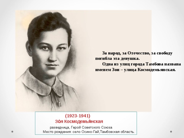 За народ, за Отечество, за свободу погибла эта девушка. Одна из улиц города Тамбова названа именем Зои – улица Космодемьянская.  (1923-1941)  Зо́я Космодемья́нская  разведчица, Герой Советского Союза  Место рождения: село Осино-Гай,Тамбовская область. 