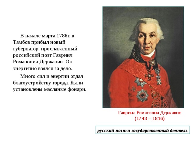 В начале марта 1786г. в Тамбов прибыл новый губернатор–прославленный российский поэт Гавриил Романович Державин. Он энергично взялся за дело. Много сил и энергии отдал благоустройству города. Были установлены масляные фонари. Гавриил Романович Державин  (1743 – 1816) русский поэт и государственный деятель 