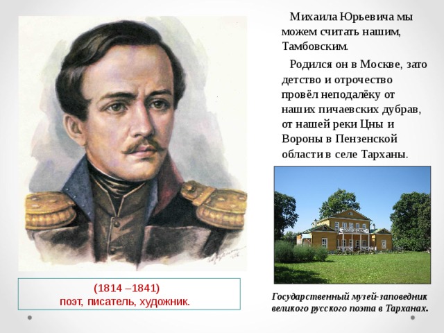  Михаила Юрьевича мы можем считать нашим, Тамбовским.  Родился он в Москве, зато детство и отрочество провёл неподалёку от наших пичаевских дубрав, от нашей реки Цны и Вороны в Пензенской области в селе Тарханы.  (1814 –1841)  поэт, писатель, художник. Государственный музей-заповедник великого русского поэта в Тарханах. 