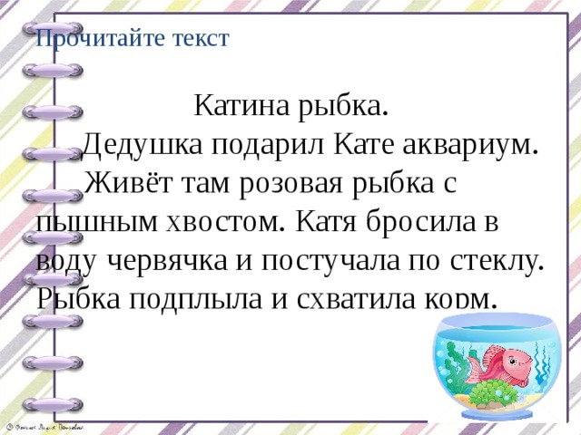 Прочитайте текст Катина рыбка.   Дедушка подарил Кате аквариум. Живёт там розовая рыбка с пышным хвостом. Катя бросила в воду червячка и постучала по стеклу. Рыбка подплыла и схватила корм. 