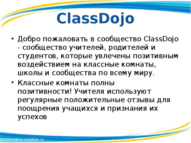 ClassDojo Добро пожаловать в сообщество ClassDojo - сообщество учителей, родителей и студентов, которые увлечены позитивным воздействием на классные комнаты, школы и сообщества по всему миру.  Классные комнаты полны позитивности! Учителя используют регулярные положительные отзывы для поощрения учащихся и признания их успехов 