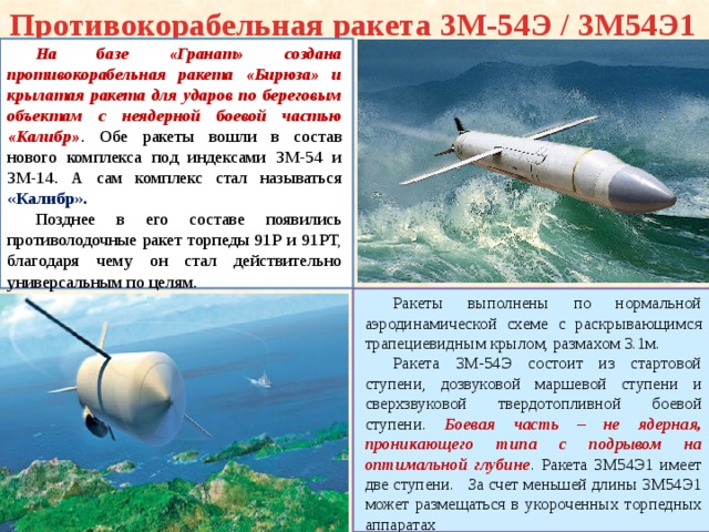 Противокорабельная ракета 3М-54Э / 3М54Э1 На базе «Гранат» создана противокорабельная ракета «Бирюза» и крылатая ракета для ударов по береговым объектам с неядерной боевой частью «Калибр» . Обе ракеты вошли в состав нового комплекса под индексами 3М-54 и 3М-14. А сам комплекс стал называться «Калибр». Позднее в его составе появились противолодочные ракет торпеды 91Р и 91РТ, благодаря чему он стал действительно универсальным по целям . Ракеты выполнены по нормальной аэродинамической схеме с раскрывающимся трапециевидным крылом, размахом 3.1м. Ракета 3М-54Э состоит из стартовой ступени, дозвуковой маршевой ступени и сверхзвуковой твердотопливной боевой ступени. Боевая часть – не ядерная, проникающего типа с подрывом на оптимальной глубине . Ракета 3М54Э1 имеет две ступени. За счет меньшей длины 3М54Э1 может размещаться в укороченных торпедных аппаратах 