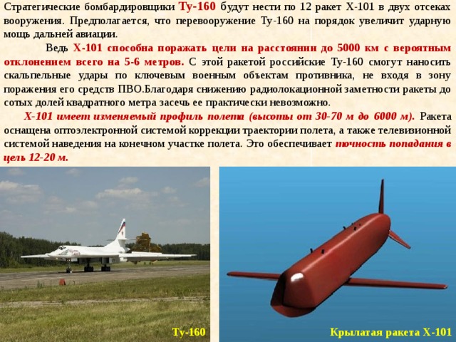 Стратегические бомбардировщики Ту-160  б удут нести по 12 ракет Х-101 в двух отсеках вооружения. Предполагается, что перевооружение Ту-160 на порядок увеличит ударную мощь дальней авиации.  Ведь Х-101 способна поражать цели на расстоянии до 5000 км с вероятным отклонением всего на 5-6 метров. С этой ракетой российские Ту-160 смогут наносить скальпельные удары по ключевым военным объектам противника, не входя в зону поражения его средств ПВО.Благодаря снижению радиолокационной заметности ракеты до сотых долей квадратного метра засечь ее практически невозможно.  Х-101 имеет изменяемый профиль полета (высоты от 30-70 м до 6000 м). Ракета оснащена оптоэлектронной системой коррекции траектории полета, а также телевизионной системой наведения на конечном участке полета. Это обеспечивает точность попадания в цель 12-20 м. Крылатая ракета Х-101 Ту-160 