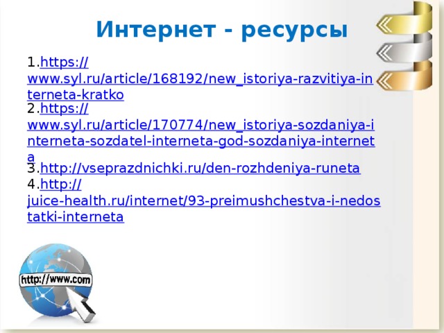 Интернет - ресурсы https:// www.syl.ru/article/168192/new_istoriya-razvitiya-interneta-kratko https:// www.syl.ru/article/170774/new_istoriya-sozdaniya-interneta-sozdatel-interneta-god-sozdaniya-interneta http:// vseprazdnichki.ru/den-rozhdeniya-runeta http:// juice-health.ru/internet/93-preimushchestva-i-nedostatki-interneta 