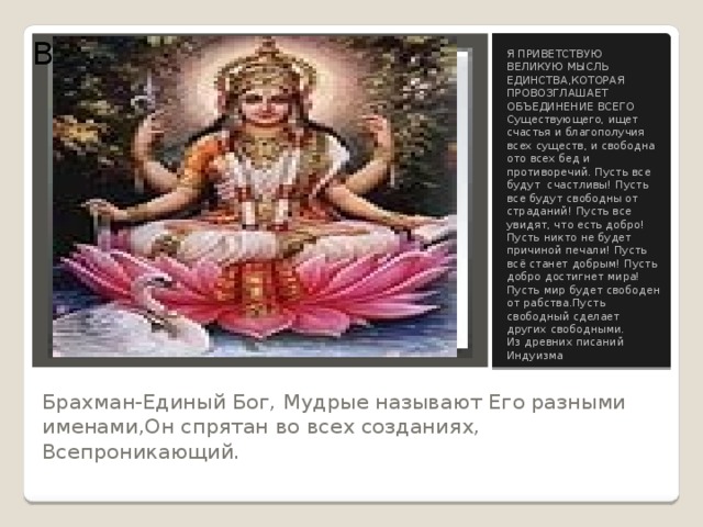Вставка рисунка Я ПРИВЕТСТВУЮ ВЕЛИКУЮ МЫСЛЬ ЕДИНСТВА,КОТОРАЯ ПРОВОЗГЛАШАЕТ ОБЪЕДИНЕНИЕ ВСЕГО Существующего, ищет счастья и благополучия всех существ, и свободна ото всех бед и противоречий. Пусть все будут счастливы! Пусть все будут свободны от страданий! Пусть все увидят, что есть добро! Пусть никто не будет причиной печали! Пусть всё станет добрым! Пусть добро достигнет мира! Пусть мир будет свободен от рабства.Пусть свободный сделает других свободными. Из древних писаний Индуизма Брахман-Единый Бог, Мудрые называют Его разными именами,Он спрятан во всех созданиях, Всепроникающий. 