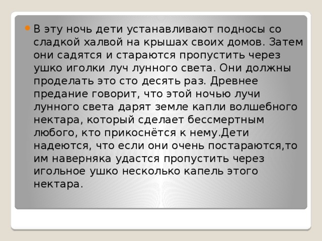 В эту ночь дети устанавливают подносы со сладкой халвой на крышах своих домов. Затем они садятся и стараются пропустить через ушко иголки луч лунного света. Они должны проделать это сто десять раз. Древнее предание говорит, что этой ночью лучи лунного света дарят земле капли волшебного нектара, который сделает бессмертным любого, кто прикоснётся к нему.Дети надеются, что если они очень постараются,то им наверняка удастся пропустить через игольное ушко несколько капель этого нектара. 