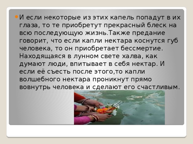 И если некоторые из этих капель попадут в их глаза, то те приобретут прекрасный блеск на всю последующую жизнь.Также предание говорит, что если капли нектара коснутся губ человека, то он приобретает бессмертие. Находящаяся в лунном свете халва, как думают люди, впитывает в себя нектар. И если её съесть после этого,то капли волшебного нектара проникнут прямо вовнутрь человека и сделают его счастливым. 