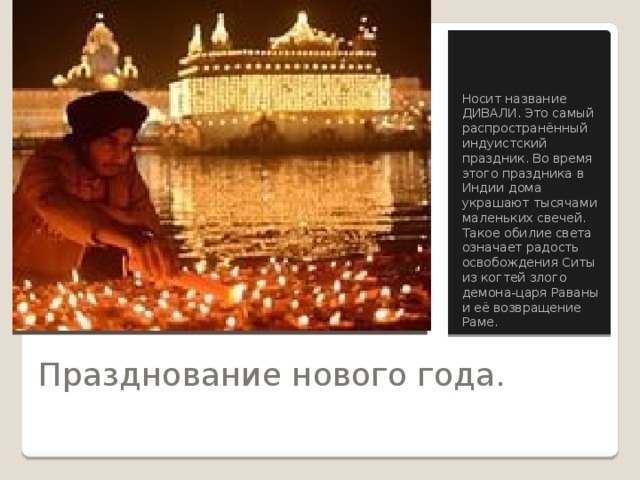 Вставка рисунка Носит название ДИВАЛИ. Это самый распространённый индуистский праздник. Во время этого праздника в Индии дома украшают тысячами маленьких свечей. Такое обилие света означает радость освобождения Ситы из когтей злого демона-царя Раваны и её возвращение Раме. Празднование нового года. 