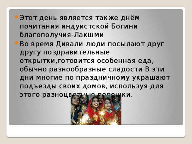 Этот день является также днём почитания индуистской Богини благополучия-Лакшми Во время Дивали люди посылают друг другу поздравительные открытки,готовится особенная еда, обычно разнообразные сладости В эти дни многие по праздничному украшают подъезды своих домов, используя для этого разноцветные порошки. 