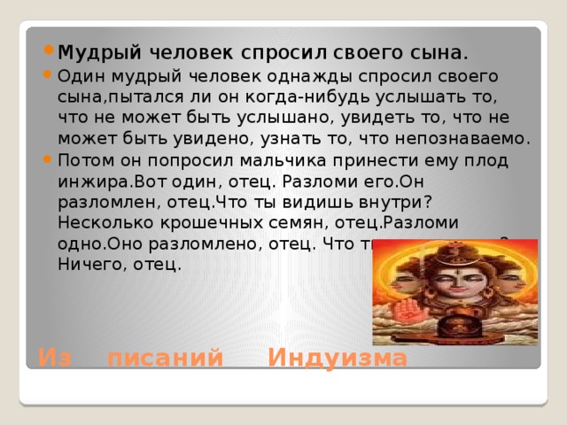Мудрый человек спросил своего сына. Один мудрый человек однажды спросил своего сына,пытался ли он когда-нибудь услышать то, что не может быть услышано, увидеть то, что не может быть увидено, узнать то, что непознаваемо. Потом он попросил мальчика принести ему плод инжира.Вот один, отец. Разломи его.Он разломлен, отец.Что ты видишь внутри? Несколько крошечных семян, отец.Разломи одно.Оно разломлено, отец. Что ты видишь там? Ничего, отец.  Из писаний Индуизма 