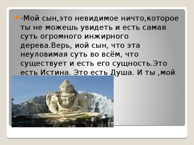 -Мой сын,это невидимое ничто,которое ты не можешь увидеть и есть самая суть огромного инжирного дерева.Верь, иой сын, что эта неуловимая суть во всём, что существует и есть его сущность.Это есть Истина. Это есть Душа. И ты ,мой сын, создание этого. 