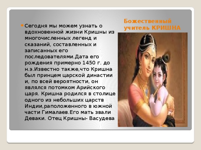 Божественный учитель КРИШНА Сегодня мы можем узнать о вдохновенной жизни Кришны из многочисленных легенд и сказаний, составленных и записанных его последователями.Дата его рождения примерно 1450 г. до н.э.Известно также,что Кришна был принцем царской династии и, по всей вероятности, он являлся потомком Арийского царя. Кришна родился в столице одного из небольших царств Индии,раположенного в южной части Гималаев.Его мать звали Деваки. Отец Кришны- Васудева 