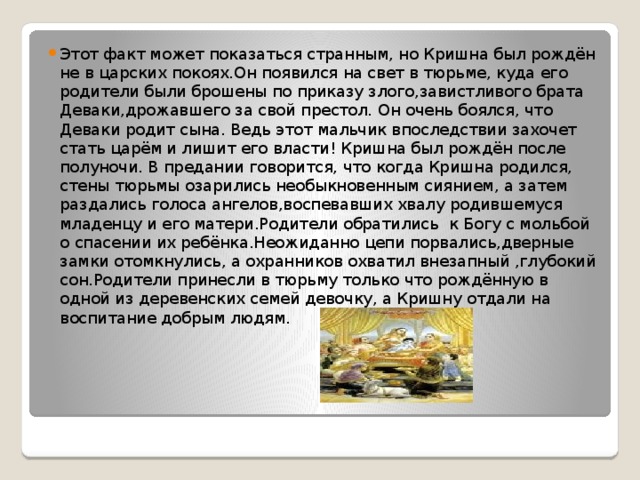 Этот факт может показаться странным, но Кришна был рождён не в царских покоях.Он появился на свет в тюрьме, куда его родители были брошены по приказу злого,завистливого брата Деваки,дрожавшего за свой престол. Он очень боялся, что Деваки родит сына. Ведь этот мальчик впоследствии захочет стать царём и лишит его власти! Кришна был рождён после полуночи. В предании говорится, что когда Кришна родился, стены тюрьмы озарились необыкновенным сиянием, а затем раздались голоса ангелов,воспевавших хвалу родившемуся младенцу и его матери.Родители обратились к Богу с мольбой о спасении их ребёнка.Неожиданно цепи порвались,дверные замки отомкнулись, а охранников охватил внезапный ,глубокий сон.Родители принесли в тюрьму только что рождённую в одной из деревенских семей девочку, а Кришну отдали на воспитание добрым людям. 