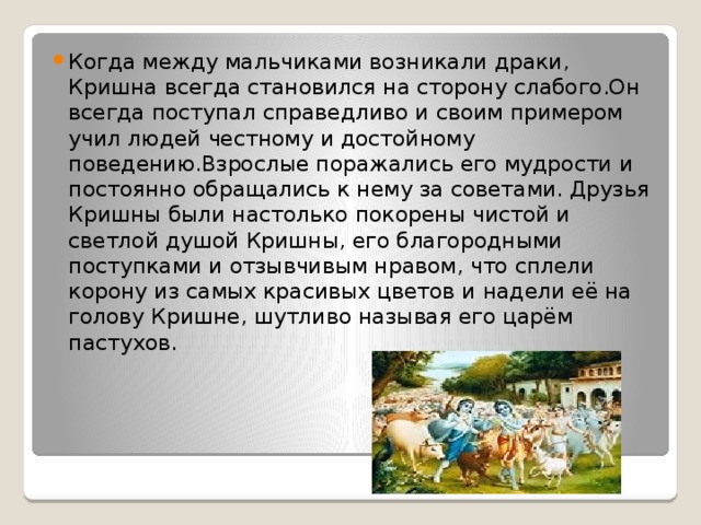 Когда между мальчиками возникали драки, Кришна всегда становился на сторону слабого.Он всегда поступал справедливо и своим примером учил людей честному и достойному поведению.Взрослые поражались его мудрости и постоянно обращались к нему за советами. Друзья Кришны были настолько покорены чистой и светлой душой Кришны, его благородными поступками и отзывчивым нравом, что сплели корону из самых красивых цветов и надели её на голову Кришне, шутливо называя его царём пастухов. 