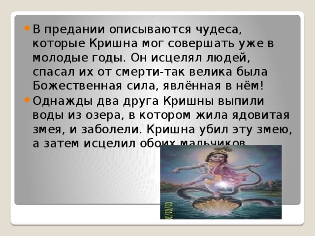 В предании описываются чудеса, которые Кришна мог совершать уже в молодые годы. Он исцелял людей, спасал их от смерти-так велика была Божественная сила, явлённая в нём! Однажды два друга Кришны выпили воды из озера, в котором жила ядовитая змея, и заболели. Кришна убил эту змею, а затем исцелил обоих мальчиков. 