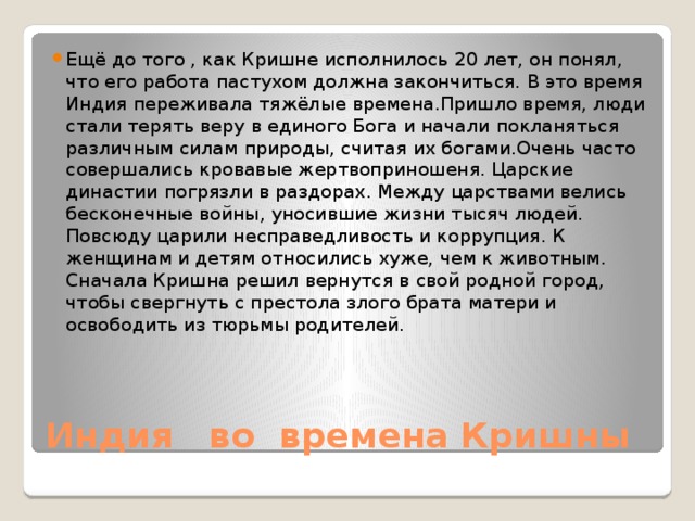 Ещё до того , как Кришне исполнилось 20 лет, он понял, что его работа пастухом должна закончиться. В это время Индия переживала тяжёлые времена.Пришло время, люди стали терять веру в единого Бога и начали покланяться различным силам природы, считая их богами.Очень часто совершались кровавые жертвоприношеня. Царские династии погрязли в раздорах. Между царствами велись бесконечные войны, уносившие жизни тысяч людей. Повсюду царили несправедливость и коррупция. К женщинам и детям относились хуже, чем к животным. Сначала Кришна решил вернутся в свой родной город, чтобы свергнуть с престола злого брата матери и освободить из тюрьмы родителей. Индия во времена Кришны 