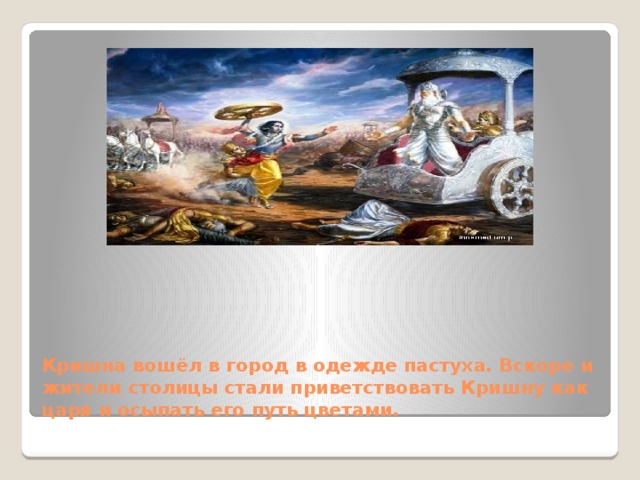 https://yandex.ru/images/search?source=wiz&img_url=http%3A%2F%2Fwww.prabhupadanugas.eu%2Fgallery%2Fram-hanuman%2FRama-returns-to-Ayodhya.jpg&text=%D0%BA%D0%B0%D1%80%D1%82%D0%B8%D0%BD%D0%BA%D0%B8%20%D0%BA%D0%B0%D0%BA%20%D0%9A%D1%80%D0%B8%D1%88%D0%BD%D0%B0%20%D0%B2%D1%85%D0%BE%D0%B4%D0%B8%D1%82%20%20%D0%B2%20%D0%B3%D0%BE%D1%80%D0%BE%D0%B4&redircnt=1434890202.1&noreask=1&pos=22&rpt=simage&lr=11470&pin=1 Кришна вошёл в город в одежде пастуха. Вскоре и жители столицы стали приветствовать Кришну как царя и осыпать его путь цветами. 