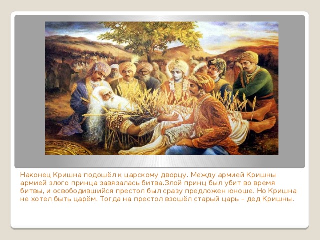 Наконец Кришна подошёл к царскому дворцу. Между армией Кришны армией злого принца завязалась битва.Злой принц был убит во время битвы, и освободившийся престол был сразу предложен юноше. Но Кришна не хотел быть царём. Тогда на престол взошёл старый царь – дед Кришны. 