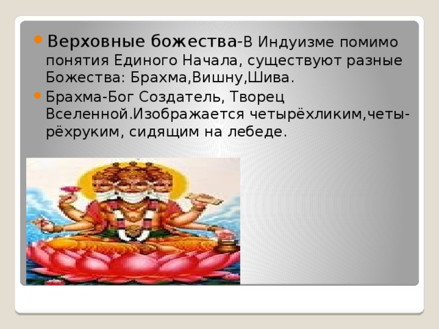 Верховные божества- В Индуизме помимо понятия Единого Начала, существуют разные Божества: Брахма,Вишну,Шива. Брахма-Бог Создатель, Творец Вселенной.Изображается четырёхликим,четы-рёхруким, сидящим на лебеде. 