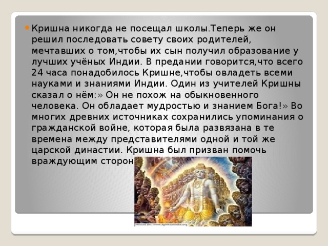 Кришна никогда не посещал школы.Теперь же он решил последовать совету своих родителей, мечтавших о том,чтобы их сын получил образование у лучших учёных Индии. В предании говорится,что всего 24 часа понадобилось Кришне,чтобы овладеть всеми науками и знаниями Индии. Один из учителей Кришны сказал о нём:» Он не похож на обыкновенного человека. Он обладает мудростью и знанием Бога!» Во многих древних источниках сохранились упоминания о гражданской войне, которая была развязана в те времена между представителями одной и той же царской династии. Кришна был призван помочь враждующим сторонам. 