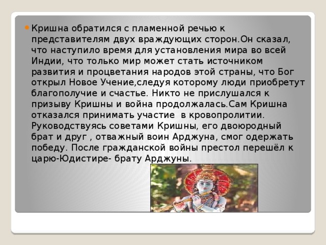 Кришна обратился с пламенной речью к представителям двух враждующих сторон.Он сказал, что наступило время для установления мира во всей Индии, что только мир может стать источником развития и процветания народов этой страны, что Бог открыл Новое Учение,следуя которому люди приобретут благополучие и счастье. Никто не прислушался к призыву Кришны и война продолжалась.Сам Кришна отказался принимать участие в кровопролитии. Руководствуясь советами Кришны, его двоюродный брат и друг , отважный воин Арджуна, смог одержать победу. После гражданской войны престол перешёл к царю-Юдистире- брату Арджуны.  