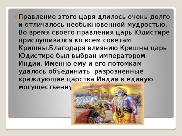 Правление этого царя длилось очень долго и отличалось необыкновенной мудростью. Во время своего правления царь Юдистире прислушивался ко всем советам Кришны.Благодаря влиянию Кришны царь Юдистире был выбран императором Индии. Именно ему и его потомкам удалось объединить разрозненные враждующие царства Индии в единую могущественную державу. . 