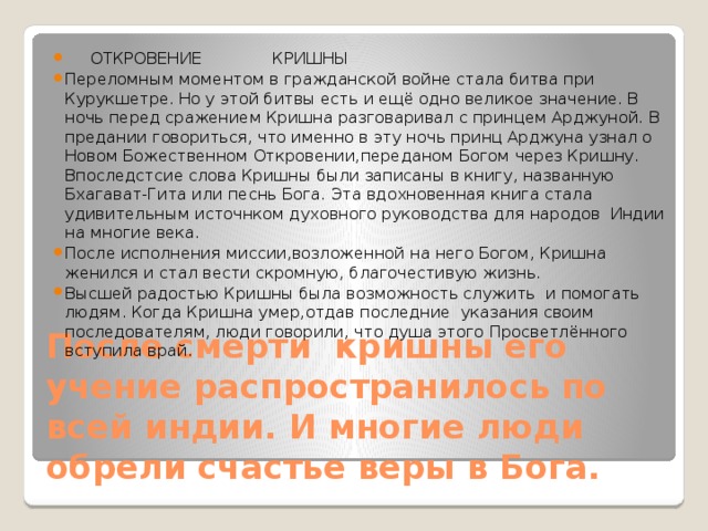  ОТКРОВЕНИЕ КРИШНЫ Переломным моментом в гражданской войне стала битва при Курукшетре. Но у этой битвы есть и ещё одно великое значение. В ночь перед сражением Кришна разговаривал с принцем Арджуной. В предании говориться, что именно в эту ночь принц Арджуна узнал о Новом Божественном Откровении,переданом Богом через Кришну. Впоследстсие слова Кришны были записаны в книгу, названную Бхагават-Гита или песнь Бога. Эта вдохновенная книга стала удивительным источнком духовного руководства для народов Индии на многие века. После исполнения миссии,возложенной на него Богом, Кришна женился и стал вести скромную, благочестивую жизнь. Высшей радостью Кришны была возможность служить и помогать людям. Когда Кришна умер,отдав последние указания своим последователям, люди говорили, что душа этого Просветлённого вступила врай. После смерти кришны его учение распространилось по всей индии. И многие люди обрели счастье веры в Бога. 