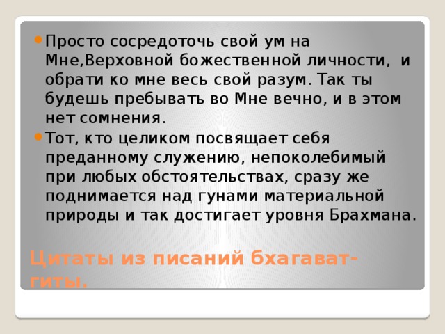 Просто сосредоточь свой ум на Мне,Верховной божественной личности, и обрати ко мне весь свой разум. Так ты будешь пребывать во Мне вечно, и в этом нет сомнения. Тот, кто целиком посвящает себя преданному служению, непоколебимый при любых обстоятельствах, сразу же поднимается над гунами материальной природы и так достигает уровня Брахмана. Цитаты из писаний бхагават- гиты. 