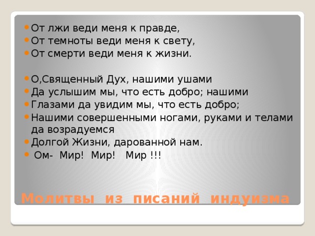 От лжи веди меня к правде, От темноты веди меня к свету, От смерти веди меня к жизни. О,Священный Дух, нашими ушами Да услышим мы, что есть добро; нашими Глазами да увидим мы, что есть добро; Нашими совершенными ногами, руками и телами да возрадуемся Долгой Жизни, дарованной нам.  Ом- Мир! Мир! Мир !!! Молитвы из писаний индуизма 