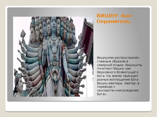 ВИШНУ –Бог-Охранитель. Вишнуизм распространён главным образом в северной Индии. Вишнуиты почитают Вишну как Верховного Всемогущего Бога. На землю приходят разные воплощения Бога Вишну-аватары. Аватар- в переводе с санскрита-»нисхождение Бога». 