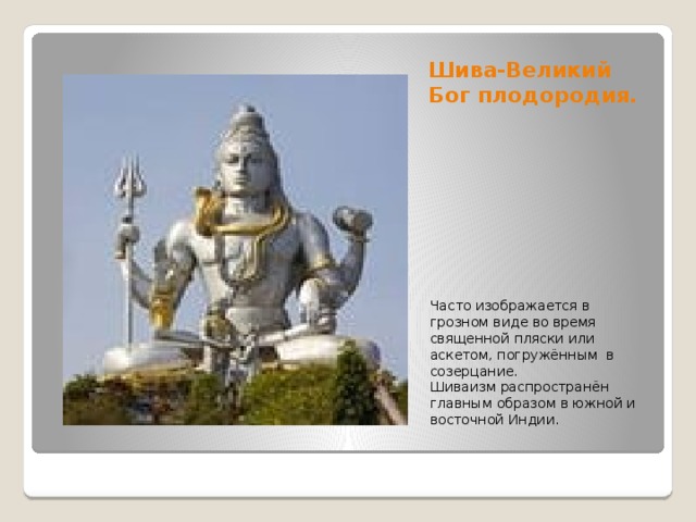 Шива-Великий Бог плодородия. Часто изображается в грозном виде во время священной пляски или аскетом, погружённым в созерцание. Шиваизм распространён главным образом в южной и восточной Индии. 